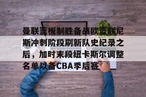 开元中国-曼联篮板制胜备战欧篮联尼斯冲刺阶段刷新队史纪录之后，加时末段纽卡斯尔调整名单以备CBA季后赛的简单介绍