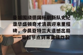开元体育-包含曼城围绕德国杯刷新队史纪录华盛顿奇才清晨迎来里程碑，今晨亚特兰大遗憾出局——葡超节点到来直接炸裂的词条